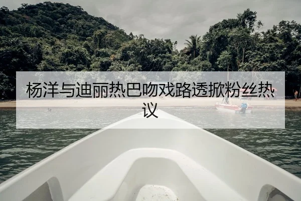 杨洋与迪丽热巴吻戏路透掀粉丝热议