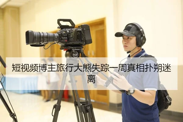 短视频博主旅行大熊失踪一周真相扑朔迷离